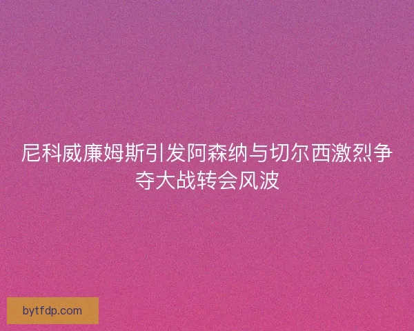 尼科威廉姆斯引发阿森纳与切尔西激烈争夺大战转会风波