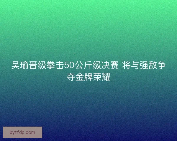 吴瑜晋级拳击50公斤级决赛 将与强敌争夺金牌荣耀